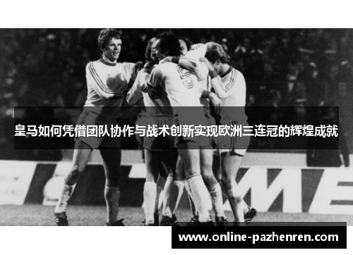 皇马如何凭借团队协作与战术创新实现欧洲三连冠的辉煌成就