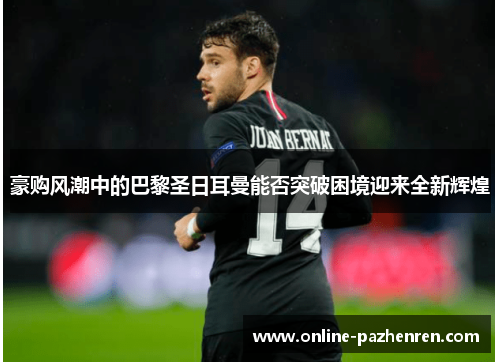 豪购风潮中的巴黎圣日耳曼能否突破困境迎来全新辉煌