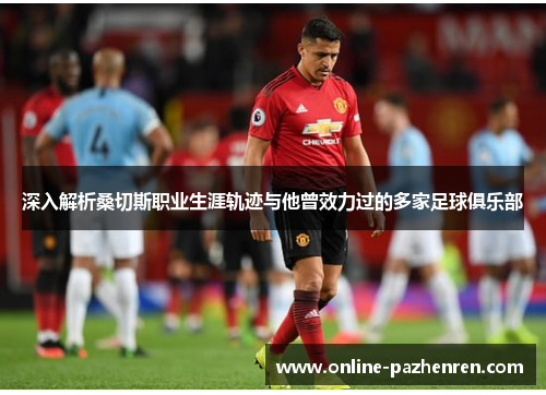 深入解析桑切斯职业生涯轨迹与他曾效力过的多家足球俱乐部