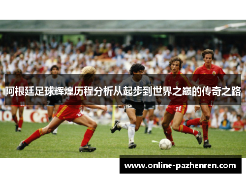 阿根廷足球辉煌历程分析从起步到世界之巅的传奇之路