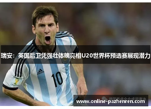 瑞安：英国后卫凭强壮体魄亮相U20世界杯预选赛展现潜力