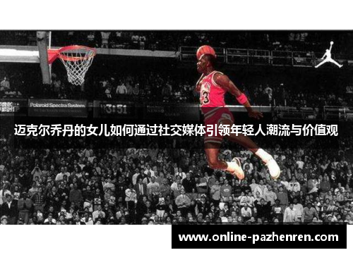 迈克尔乔丹的女儿如何通过社交媒体引领年轻人潮流与价值观