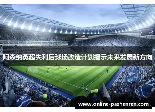 阿森纳英超失利后球场改造计划揭示未来发展新方向