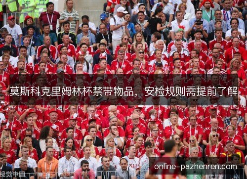 莫斯科克里姆林杯禁带物品,安检规则需提前了解 莫斯科克里姆林杯禁带物品,安检规则需提前了解